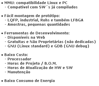 Caixa de texto: ● MMU: compatibilidade Linux e PC
   - Compatvel com SWs j compilados

● Fcil montagem de prottipo:
   - LQFP, industrial, Rohs e tambm LFBGA
   - Amostras, pequenas quantidades

● Ferramentas de Desenvolvimento:
   - Disponveis na Web
   - Gratuitas e No Proprietrias (no dedicadas)
   - GNU (Linux standard) e GDB (GNU debug)
   
● Baixo Custo: 
   - Processador
   - Horas de Projeto / B.O.M.
   - Horas de Atualizao de HW e SW
   - Manuteno

● Baixo Consumo de Energia

● Alta Performance para Aplicaes Embarcadas
